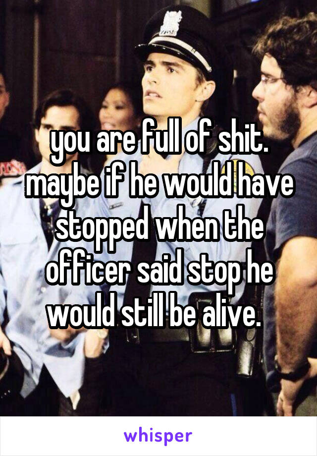 you are full of shit. maybe if he would have stopped when the officer said stop he would still be alive.  