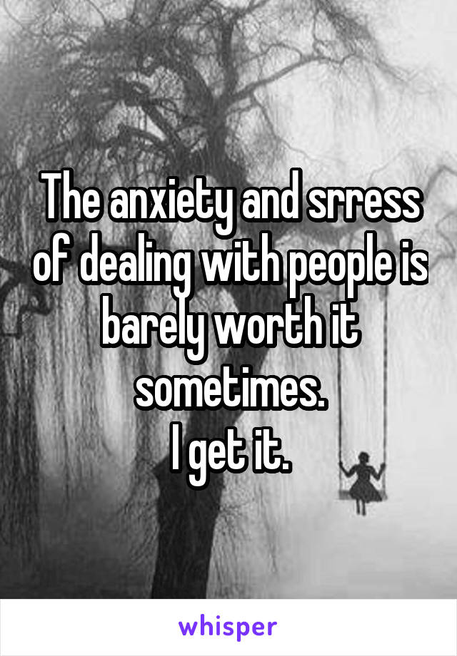 The anxiety and srress of dealing with people is barely worth it sometimes.
I get it.