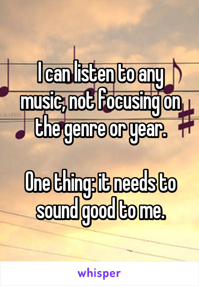I can listen to any music, not focusing on the genre or year.

One thing: it needs to sound good to me.