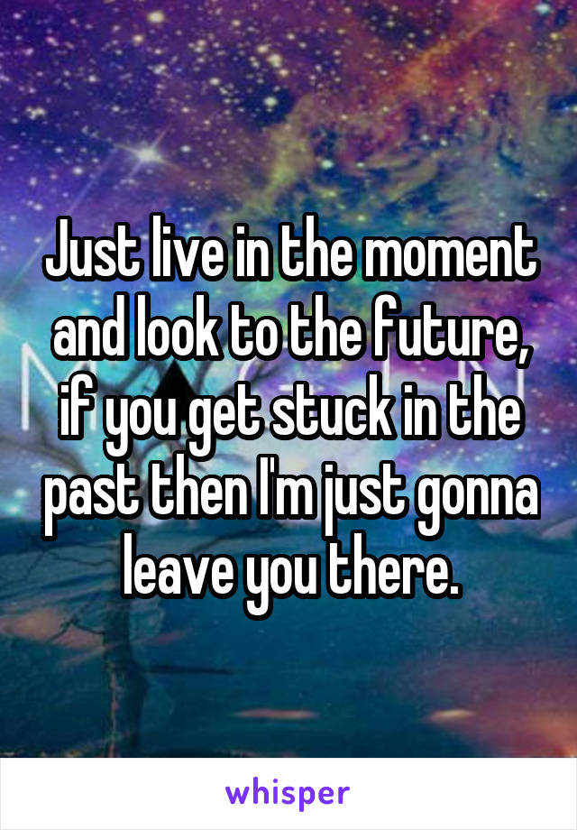 Just live in the moment and look to the future, if you get stuck in the past then I'm just gonna leave you there.