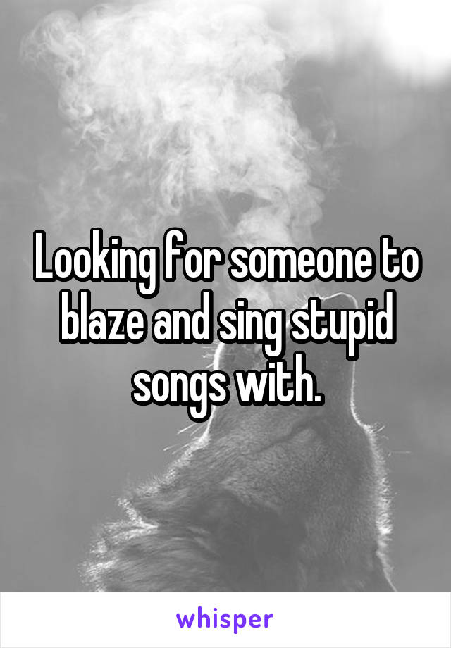 Looking for someone to blaze and sing stupid songs with.