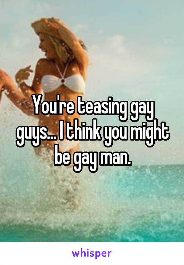 You're teasing gay guys... I think you might be gay man.