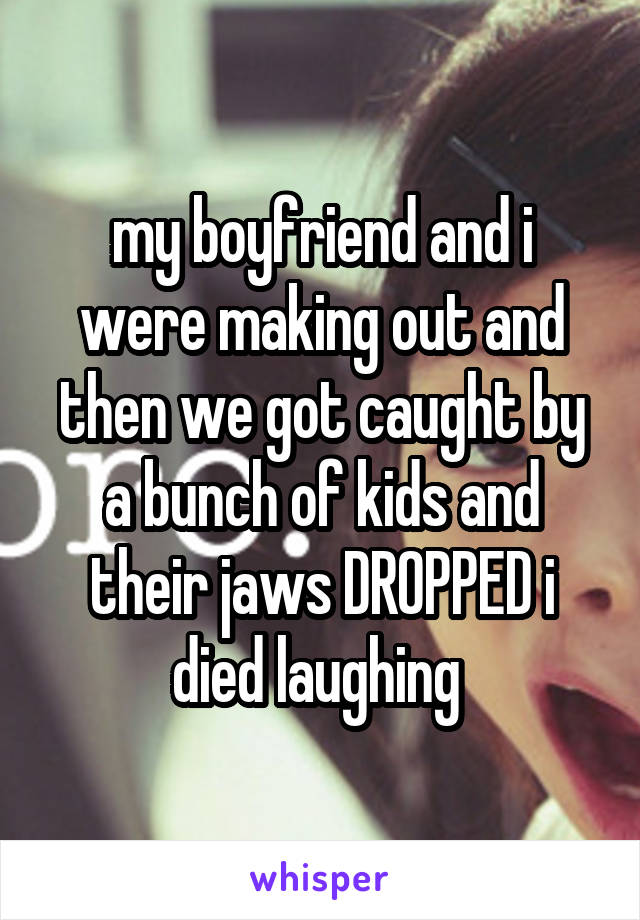 my boyfriend and i were making out and then we got caught by a bunch of kids and their jaws DROPPED i died laughing 