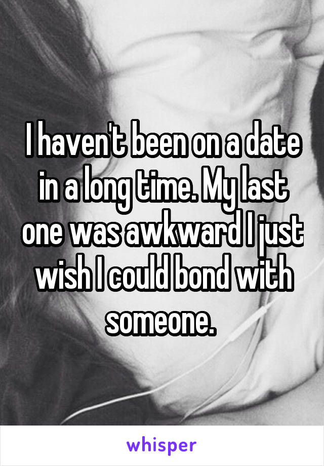 I haven't been on a date in a long time. My last one was awkward I just wish I could bond with someone. 
