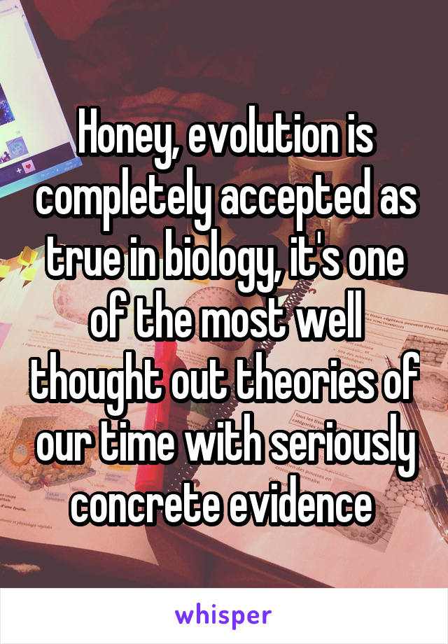 Honey, evolution is completely accepted as true in biology, it's one of the most well thought out theories of our time with seriously concrete evidence 