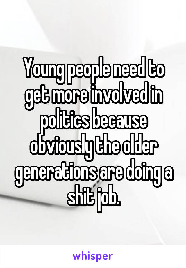 Young people need to get more involved in politics because obviously the older generations are doing a shit job.
