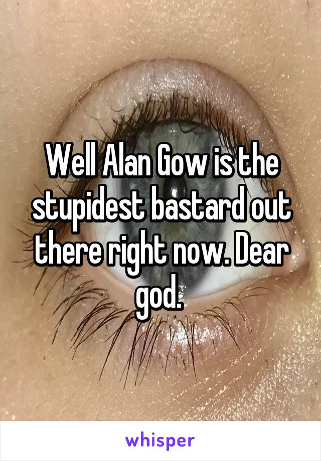 Well Alan Gow is the stupidest bastard out there right now. Dear god. 