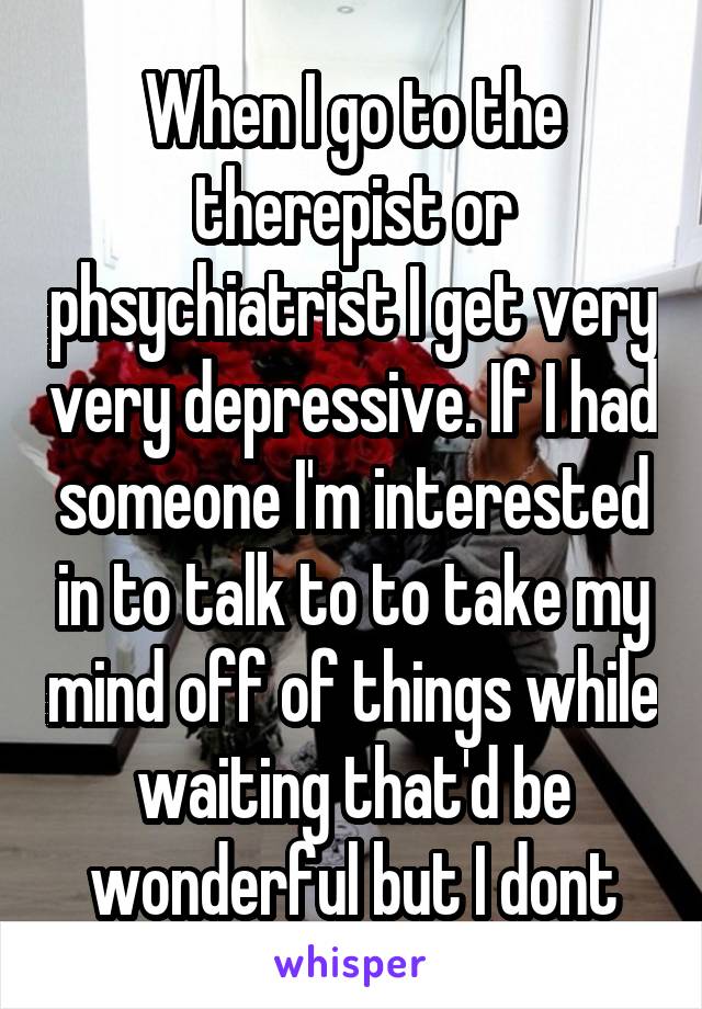When I go to the therepist or phsychiatrist I get very very depressive. If I had someone I'm interested in to talk to to take my mind off of things while waiting that'd be wonderful but I dont