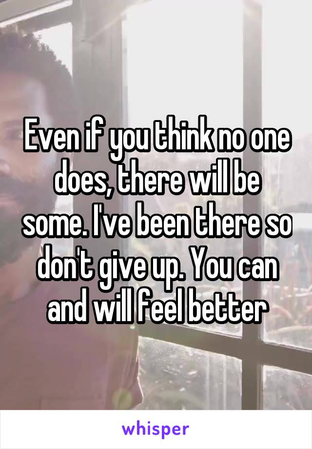 Even if you think no one does, there will be some. I've been there so don't give up. You can and will feel better