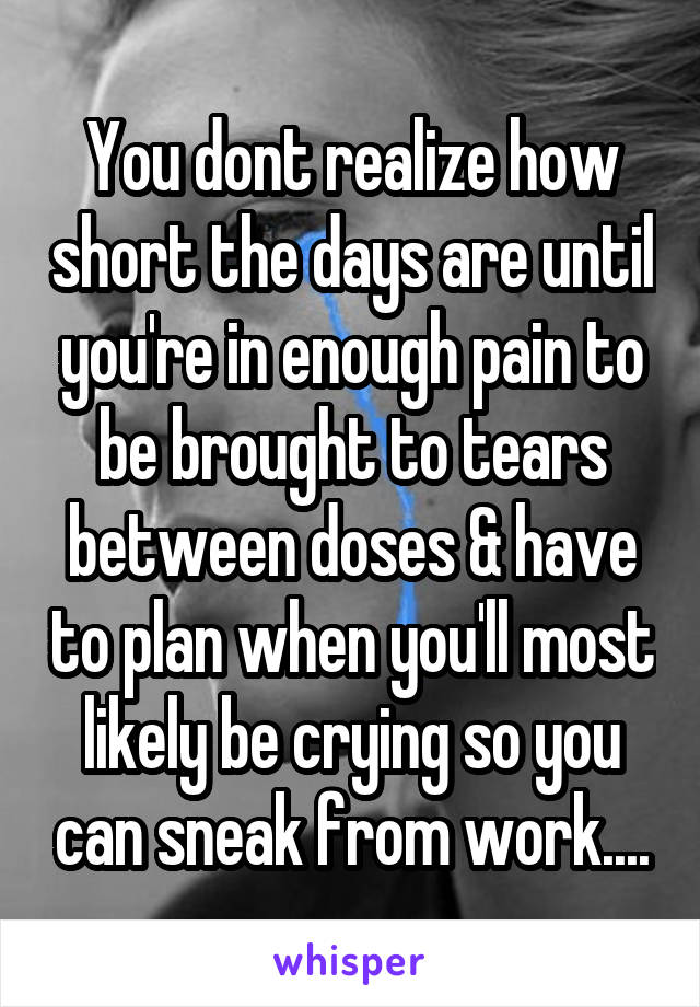 You dont realize how short the days are until you're in enough pain to be brought to tears between doses & have to plan when you'll most likely be crying so you can sneak from work....