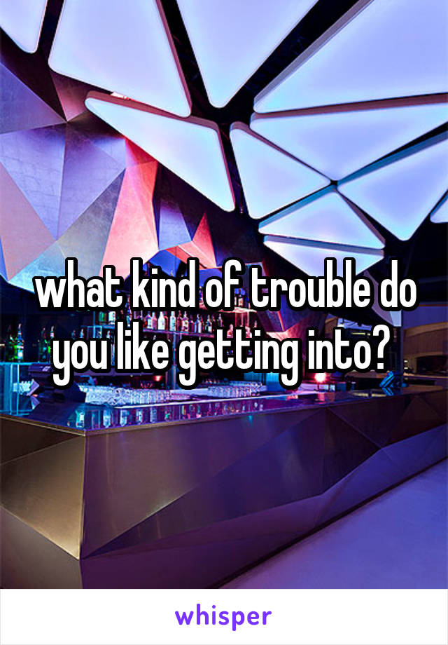 what kind of trouble do you like getting into? 