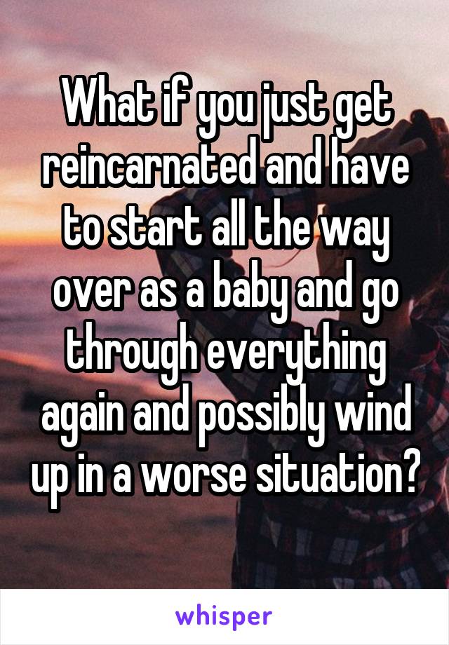 What if you just get reincarnated and have to start all the way over as a baby and go through everything again and possibly wind up in a worse situation? 