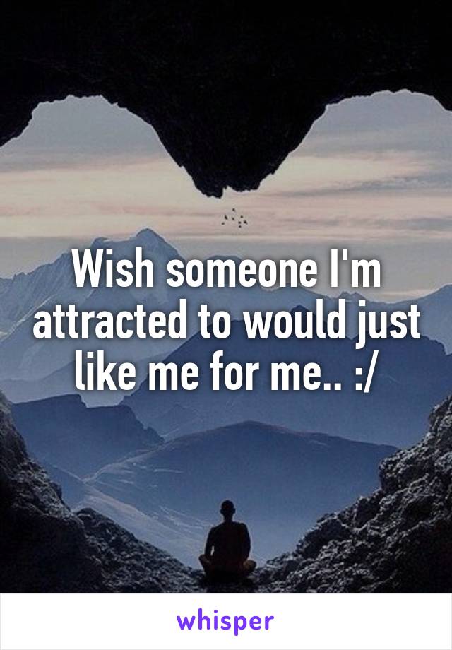 Wish someone I'm attracted to would just like me for me.. :/