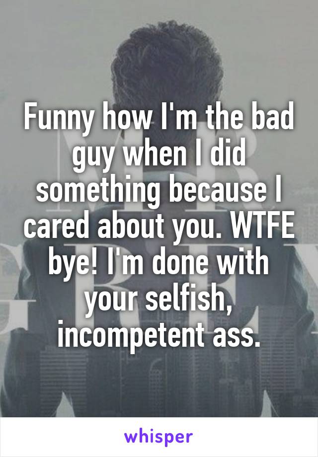 Funny how I'm the bad guy when I did something because I cared about you. WTFE bye! I'm done with your selfish, incompetent ass.