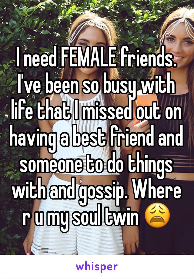 I need FEMALE friends. I've been so busy with life that I missed out on having a best friend and someone to do things with and gossip. Where r u my soul twin 😩