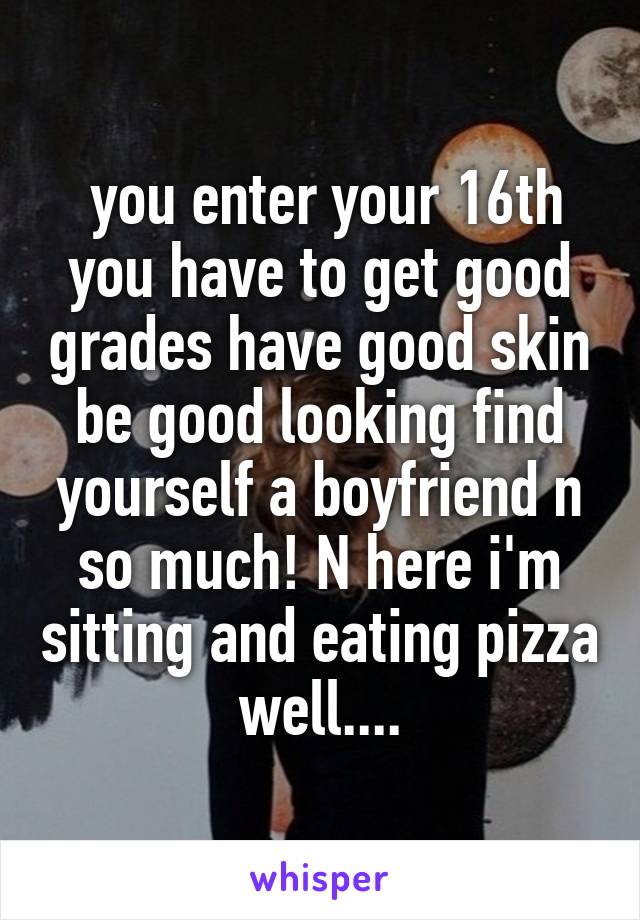 you enter your 16th you have to get good grades have good skin be good looking find yourself a boyfriend n so much! N here i'm sitting and eating pizza well....