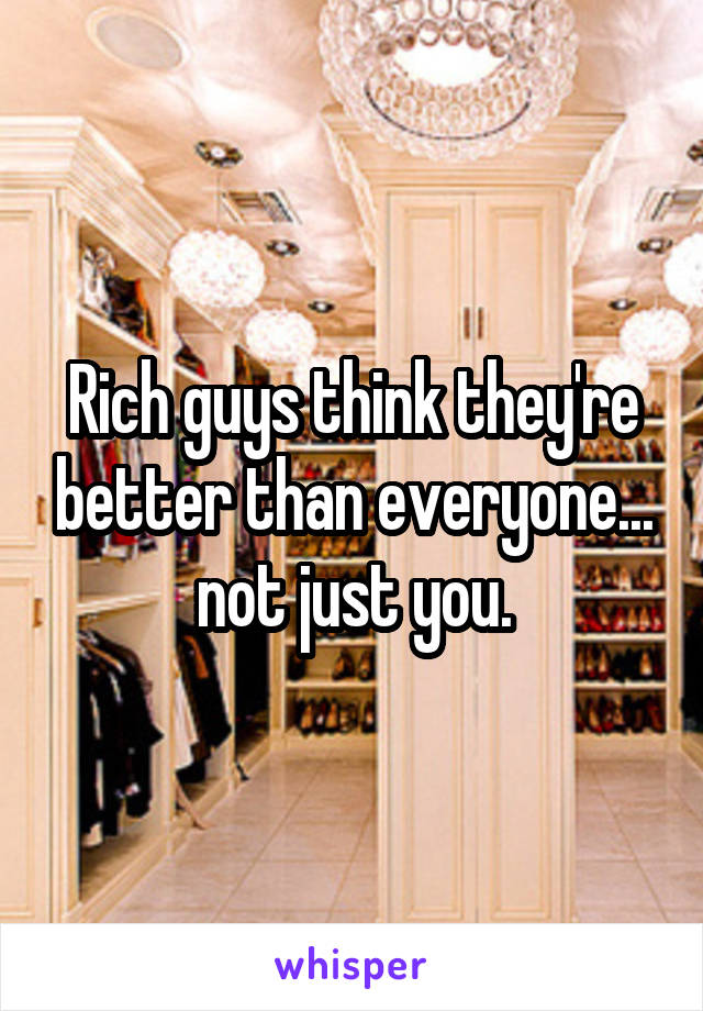 Rich guys think they're better than everyone... not just you.