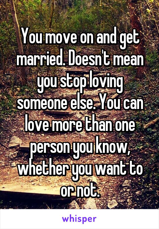 You move on and get married. Doesn't mean you stop loving someone else. You can love more than one person you know, whether you want to or not.