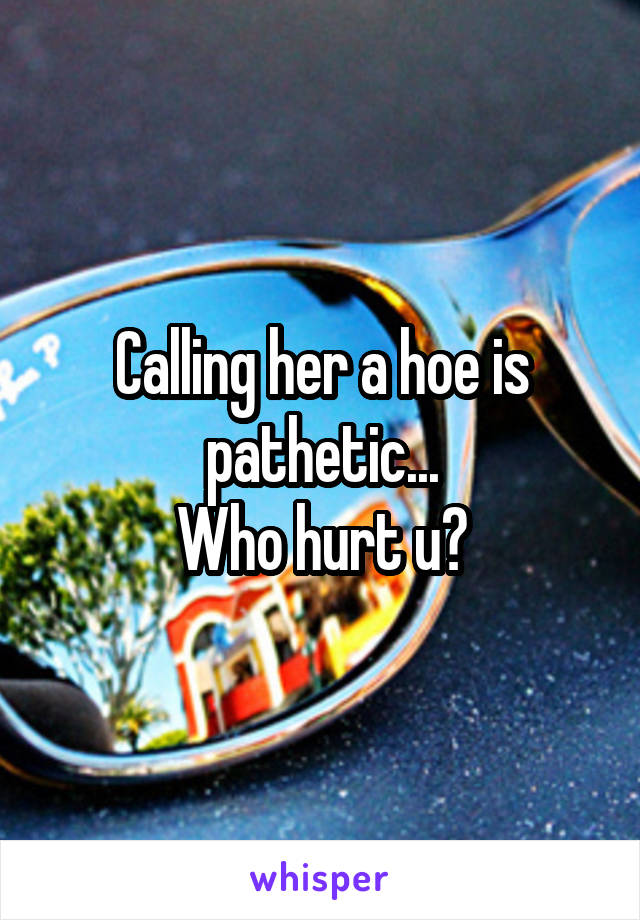 Calling her a hoe is pathetic...
Who hurt u?