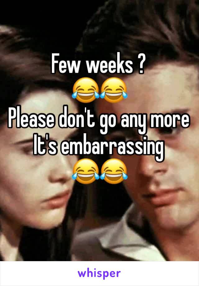 Few weeks ?
😂😂
Please don't go any more 
It's embarrassing
😂😂