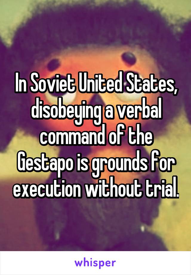 In Soviet United States, disobeying a verbal command of the Gestapo is grounds for execution without trial.