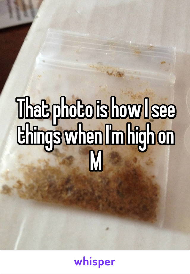 That photo is how I see things when I'm high on M