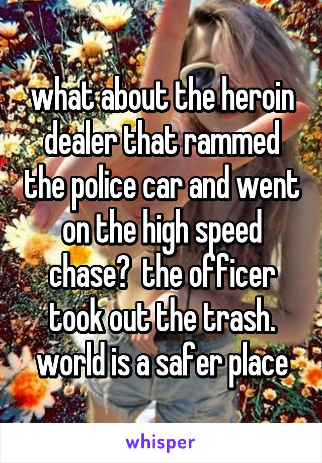 what about the heroin dealer that rammed the police car and went on the high speed chase?  the officer took out the trash. world is a safer place