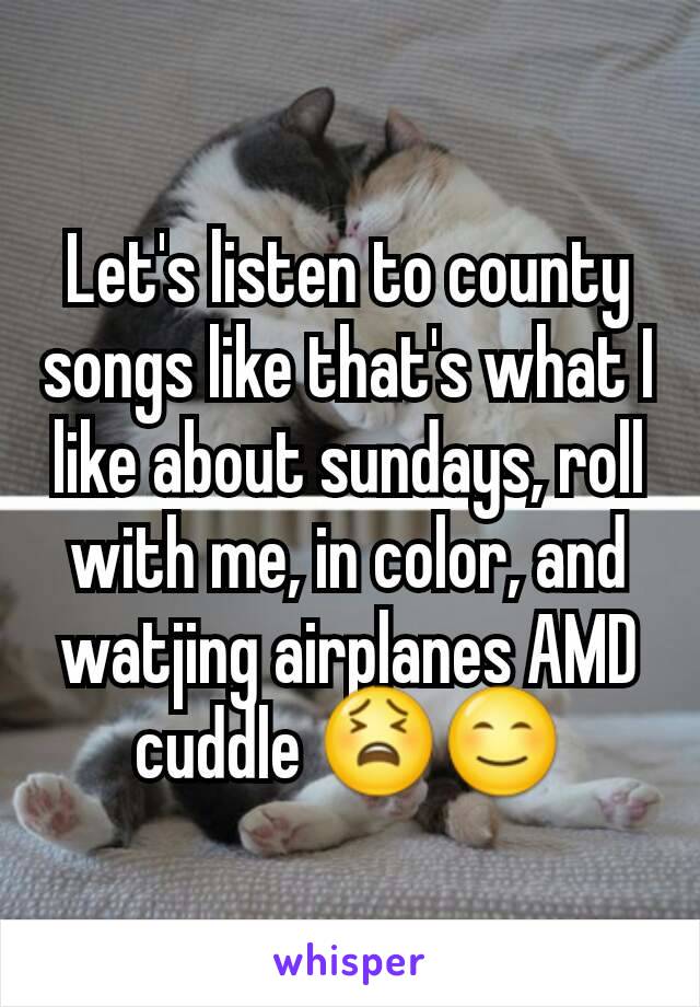 Let's listen to county songs like that's what I like about sundays, roll with me, in color, and watjing airplanes AMD cuddle 😫😊