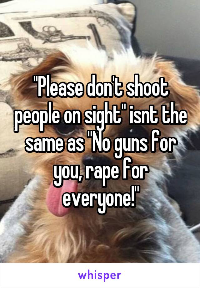 "Please don't shoot people on sight" isnt the same as "No guns for you, rape for everyone!"