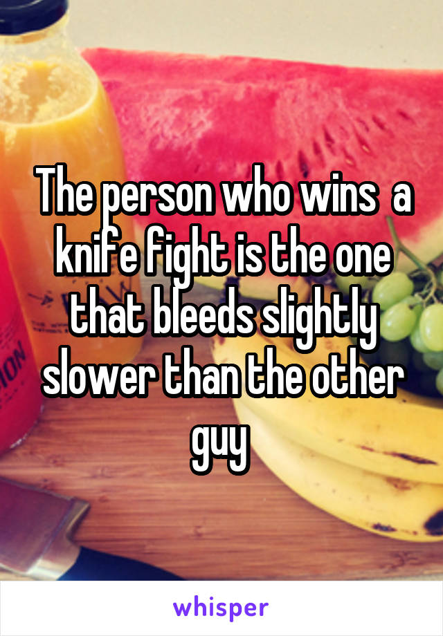 The person who wins  a knife fight is the one that bleeds slightly slower than the other guy 