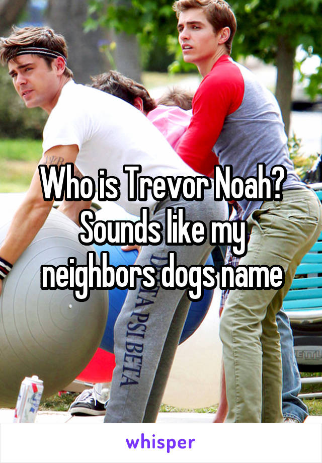 Who is Trevor Noah? Sounds like my neighbors dogs name