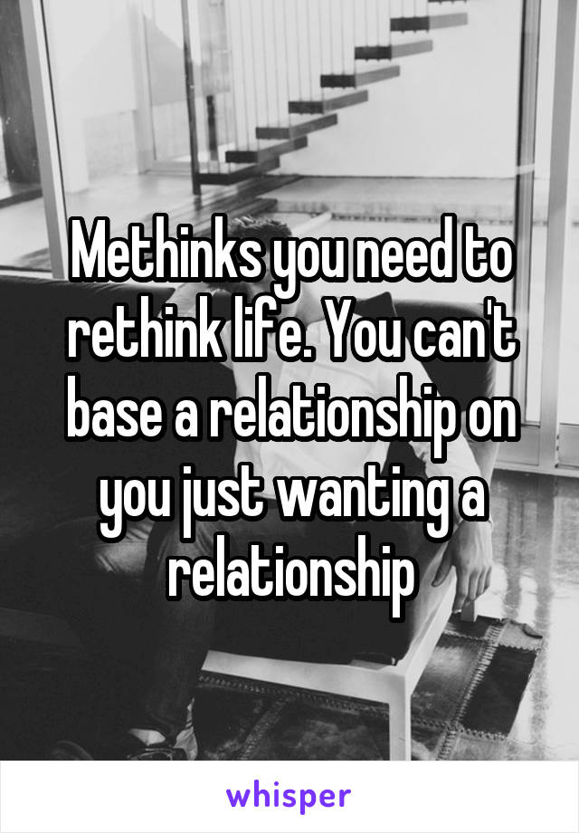 Methinks you need to rethink life. You can't base a relationship on you just wanting a relationship