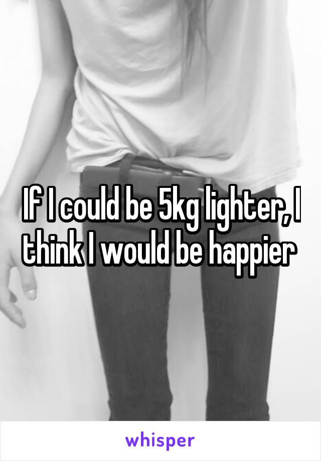 If I could be 5kg lighter, I think I would be happier 