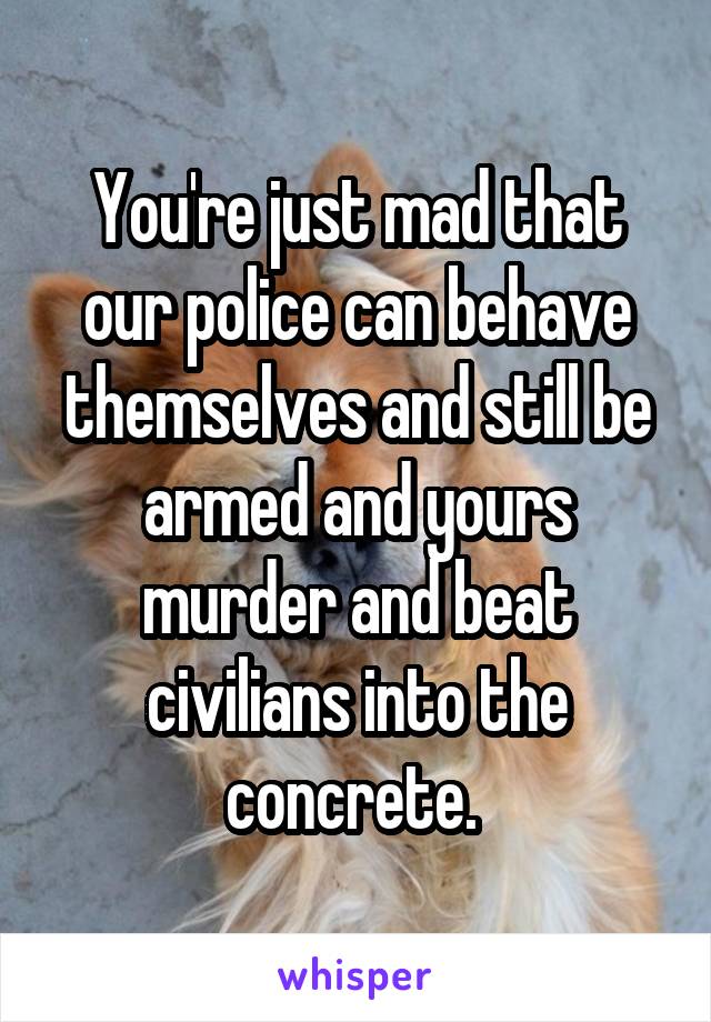 You're just mad that our police can behave themselves and still be armed and yours murder and beat civilians into the concrete. 