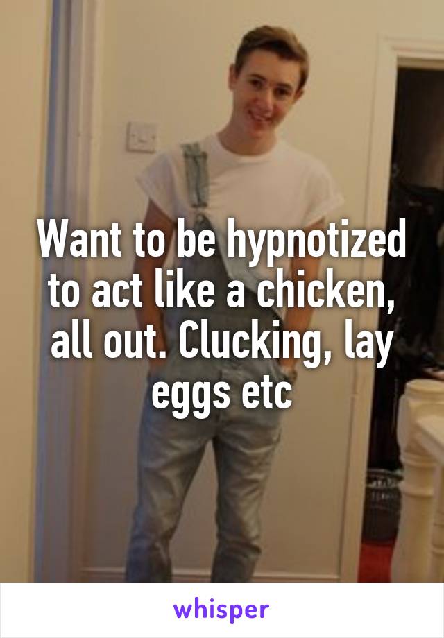 Want to be hypnotized to act like a chicken, all out. Clucking, lay eggs etc