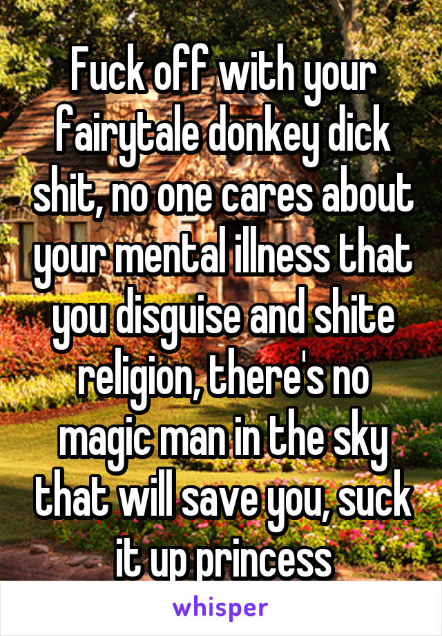 Fuck off with your fairytale donkey dick shit, no one cares about your mental illness that you disguise and shite religion, there's no magic man in the sky that will save you, suck it up princess