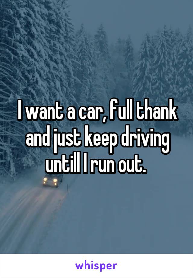 I want a car, full thank and just keep driving untill I run out. 