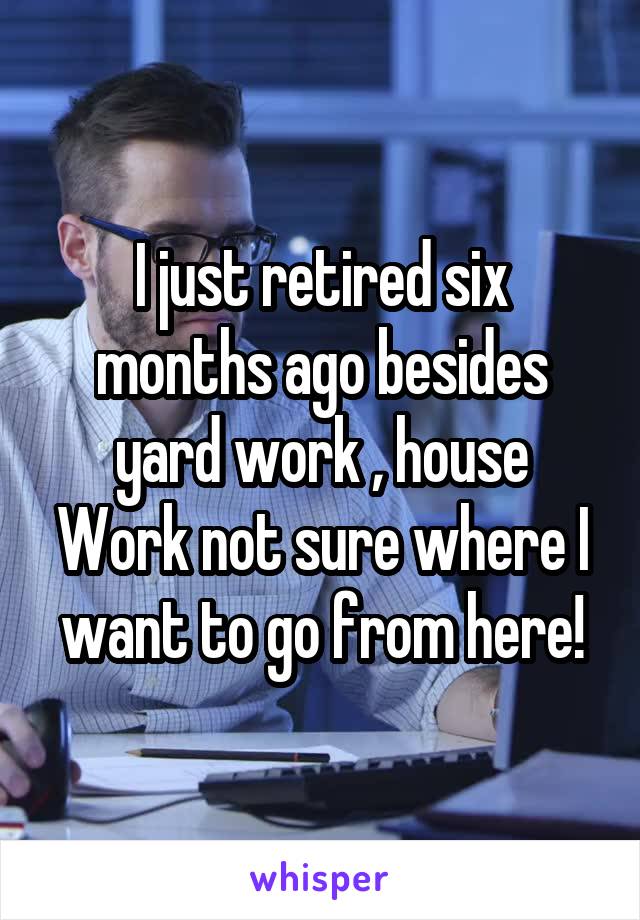 I just retired six months ago besides yard work , house Work not sure where I want to go from here!
