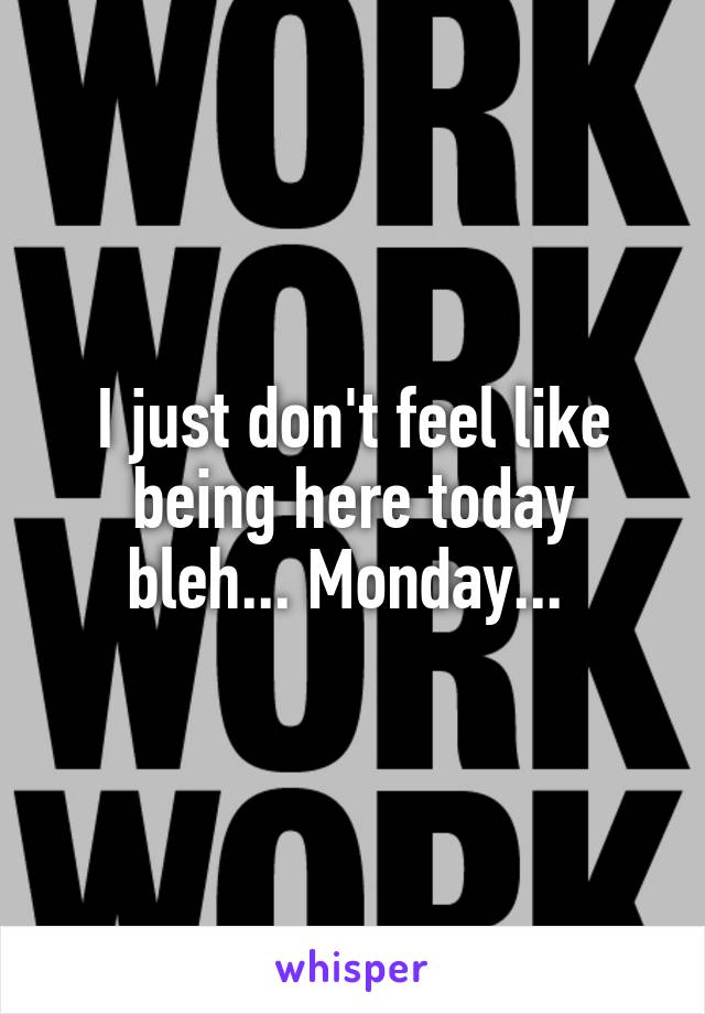 I just don't feel like being here today bleh... Monday... 