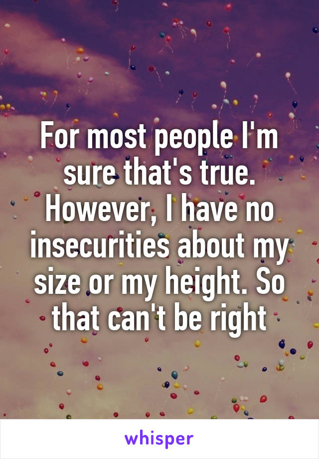 For most people I'm sure that's true. However, I have no insecurities about my size or my height. So that can't be right