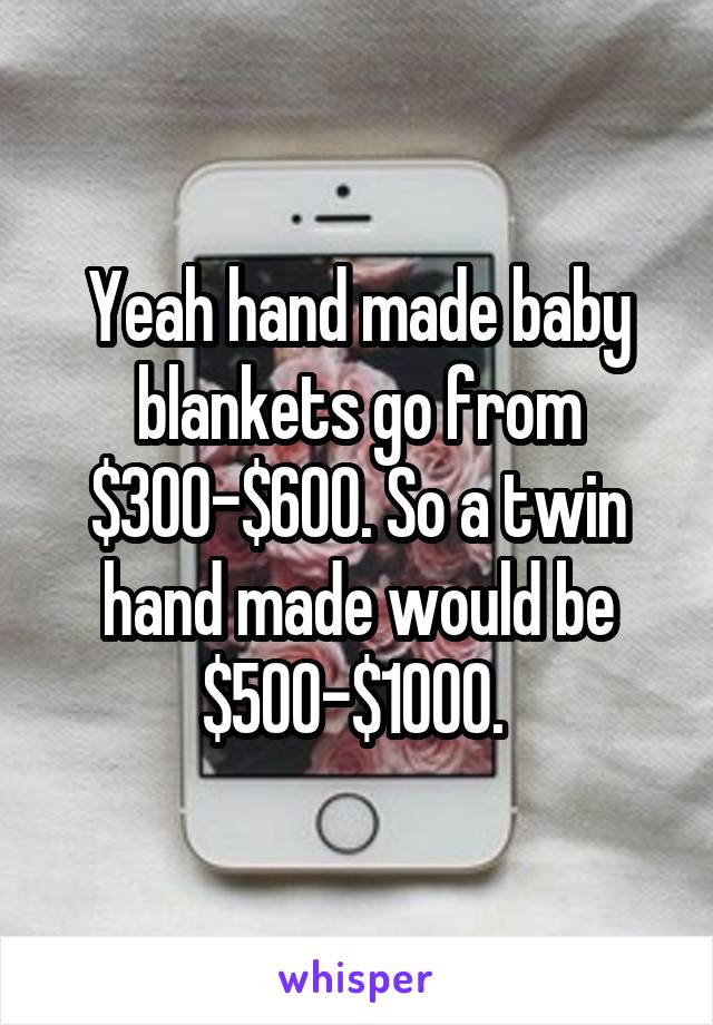 Yeah hand made baby blankets go from $300-$600. So a twin hand made would be $500-$1000. 