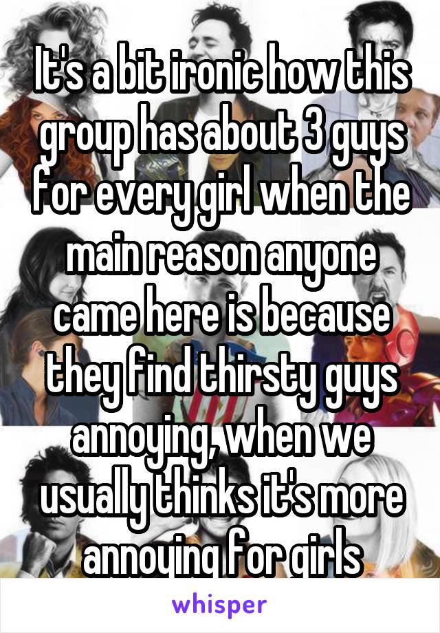 It's a bit ironic how this group has about 3 guys for every girl when the main reason anyone came here is because they find thirsty guys annoying, when we usually thinks it's more annoying for girls