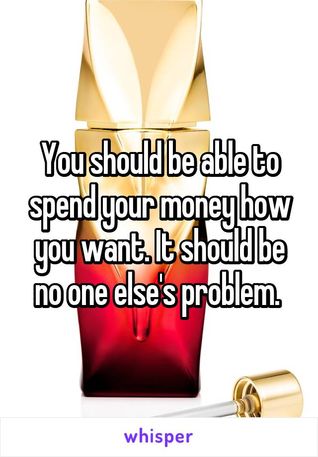 You should be able to spend your money how you want. It should be no one else's problem. 