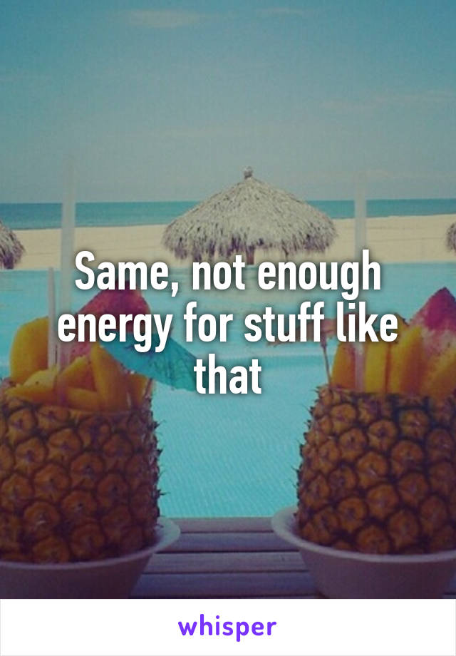 Same, not enough energy for stuff like that