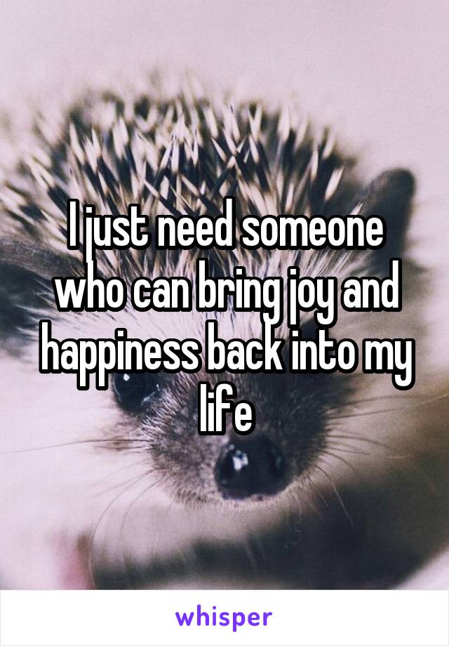 I just need someone who can bring joy and happiness back into my life