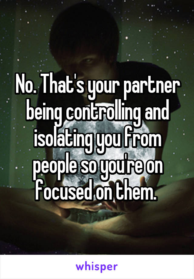 No. That's your partner being controlling and isolating you from people so you're on focused on them. 