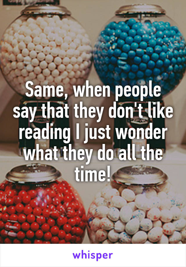 Same, when people say that they don't like reading I just wonder what they do all the time!