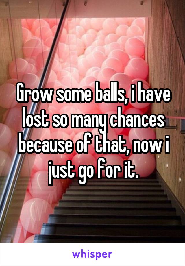 Grow some balls, i have lost so many chances because of that, now i just go for it.