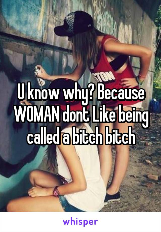 U know why? Because WOMAN dont Like being called a bitch bitch