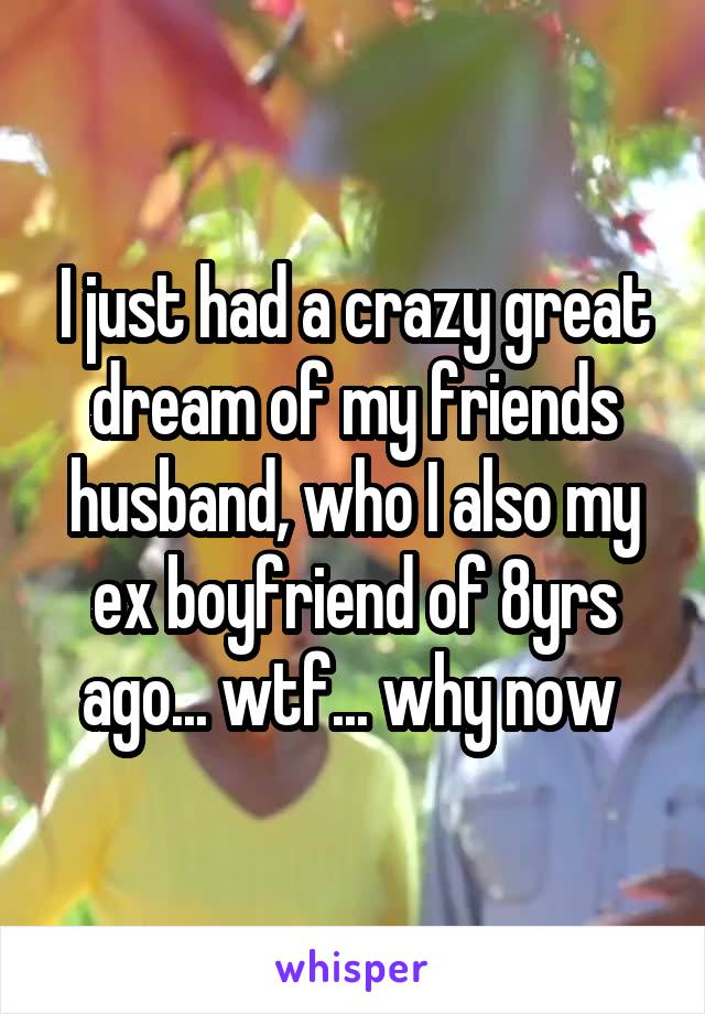 I just had a crazy great dream of my friends husband, who I also my ex boyfriend of 8yrs ago... wtf... why now 